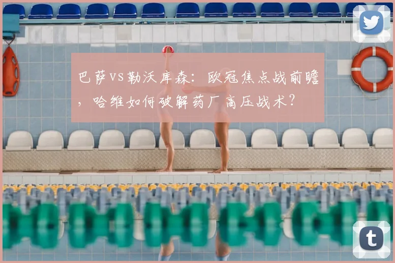 巴萨vs勒沃库森：欧冠焦点战前瞻，哈维如何破解药厂高压战术？