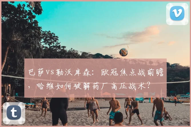 巴萨vs勒沃库森:欧冠焦点战前瞻,哈维如何破解药厂高压战术?