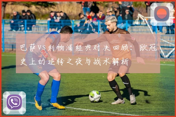 巴萨vs利物浦经典对决回顾:欧冠史上的逆转之夜与战术解析